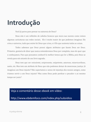 2
Introdução
Você já parou para pensar na natureza de Deus?
Deus não é um velhinho de cabelos brancos que mora nas nuvens como vemos
algumas caricaturas nas redes sociais. Ele é muito maior do que podemos imaginar, Ele
criou o universo, tudo que existe foi Deus que criou, e é Ele que sustenta todas as coisas.
Todos sabemos que Deus possui alguns atributos que fazem Deus ser Deus.
Primeiro, gostaria de dizer que nunca entenderemos Deus por completo, mas ele quer que
o conheçamos. Para que possamos conhecê-lo melhor temos que ler a Bíblia, pois Deus se
revela para nós através do seu livro sagrado.
Deus tem que ser onisciente, onipresente, onipotente, amoroso, misericordioso,
santo, etc. Mas tem um atributo de Deus que não podemos deixar de mencionar, justiça. Já
imaginou um Deus injusto? Não suportamos o senso de injustiça dos nossos amigos, como
iriamos servir a um Deus injusto? Mas como Deus pode perdoar o pecador e ao mesmo
tempo ser justo?
A justiça divina
Veja o comentário desse ebook em vídeo:
http://www.ebdemfoco.com/index.php/subsidios
 