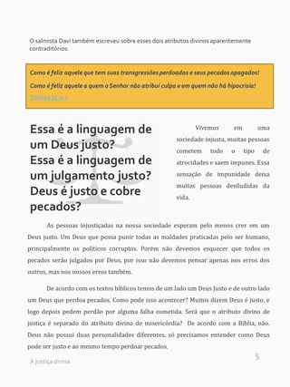 5
O salmista Davi também escreveu sobre esses dois atributos divinos aparentemente
contraditórios:
Como é feliz aquele que tem suas transgressões perdoadas e seus pecados apagados!
Como é feliz aquele a quem o Senhor não atribui culpa e em quem não há hipocrisia!
Salmos 32:1-2
Essa é a linguagem de
um Deus justo?
Essa é a linguagem de
um julgamento justo?
Deus é justo e cobre
pecados?
Vivemos em uma
sociedade injusta, muitas pessoas
cometem todo o tipo de
atrocidades e saem impunes. Essa
sensação de impunidade deixa
muitas pessoas desiludidas da
vida.
As pessoas injustiçadas na nossa sociedade esperam pelo menos crer em um
Deus justo. Um Deus que possa punir todas as maldades praticadas pelo ser humano,
principalmente os políticos corruptos. Porém não devemos esquecer que todos os
pecados serão julgados por Deus, por isso não devemos pensar apenas nos erros dos
outros, mas nos nossos erros também.
De acordo com os textos bíblicos temos de um lado um Deus Justo e de outro lado
um Deus que perdoa pecados. Como pode isso acontecer? Muitos dizem Deus é justo, e
logo depois pedem perdão por alguma falha cometida. Será que o atributo divino de
justiça é separado do atributo divino de misericórdia? De acordo com a Bíblia, não.
Deus não possui duas personalidades diferentes, só precisamos entender como Deus
pode ser justo e ao mesmo tempo perdoar pecados.
A justiça divina
 
