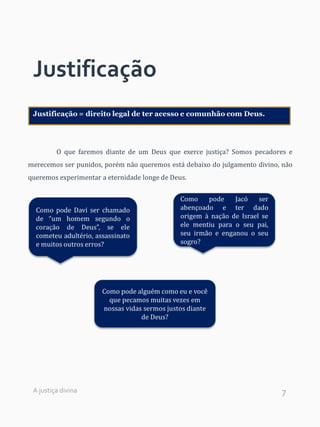7
Justificação
O que faremos diante de um Deus que exerce justiça? Somos pecadores e
merecemos ser punidos, porém não queremos está debaixo do julgamento divino, não
queremos experimentar a eternidade longe de Deus.
Justificação = direito legal de ter acesso e comunhão com Deus.
Como pode Davi ser chamado
de “um homem segundo o
coração de Deus”, se ele
cometeu adultério, assassinato
e muitos outros erros?
Como pode Jacó ser
abençoado e ter dado
origem à nação de Israel se
ele mentiu para o seu pai,
seu irmão e enganou o seu
sogro?
Como pode alguém como eu e você
que pecamos muitas vezes em
nossas vidas sermos justos diante
de Deus?
A justiça divina
 