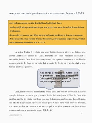 8
A resposta para esses questionamentos se encontra em Romanos 3.23-25
pois todos pecaram e estão destituídos da glória de Deus,
sendo justificados gratuitamente por sua graça, por meio da redenção que há em
Cristo Jesus.
Deus o ofereceu como sacrifício para propiciação mediante a fé, pelo seu sangue,
demonstrando a sua justiça. Em sua tolerância, havia deixado impunes os pecados
anteriormente cometidos; Rm 3.23-25
A justiça Divina é revelada em Jesus Cristo. Somente através de Cristos que
somos justificados diante de Deus. Somente em Jesus podemos encontrar a
reconciliação com Deus. Davi, Jacó, ou qualquer outra pessoa só encontrou perdão dos
pecados diante de Deus no calvário. Foi a morte de Cristo na cruz do calvário que
tornou a salvação possível.
Deus, sabendo que a humanidade estava caída em pecado, traçou um plano de
salvação. Primeiro entenda que quando a Bíblia Fala que Jesus é Filho de Deus, não
significa que Ele foi criado por Deus, mas que é da mesma essência que Deus. Deus na
sua infinita misericórdia enviou seu Filho, Jesus Cristo, para viver entre os homens,
proclamar a salvação, cumprir a lei, morrer pelos pecados e ressuscitar. Jesus Cristo
nunca cometeu nem um pecado sequer (Hb 4.15).
Mas surge a pergunta: Como isso
foi possível? O que tem a morte de
Cristo com a capacidade de Deus
ser justo e perdoar pecados?
A justiça divina
 