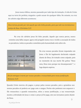 9
Jesus nunca falhou, mesmo passando por todo tipo de tentação. A vida de Cristo
aqui na terra foi perfeita, ninguém o pode acusar de qualquer falha. No entanto, na cruz
do calvário algo diferente aconteceu:
Deus tornou pecado por nós aquele que não tinha pecado, para que nele nos tornássemos
justiça de Deus. 2Coríntios 5.21
Na cruz do calvário jesus foi feito pecado. Aquele que nunca pecou, nunca
cometeu uma falha sequer, agora está pregado numa cruz e recebe a acusação de todos
os pecadores, todos os pecados cometidos pela humanidade está sobre ele.
Na cruz nossos pecados foram imputados em
Jesus e Ele foi legalmente declarado culpado
diante de Deus, foi tratado como culpado, pois
no momento da sua morte Ele gritou “Deus
meu, Deus meu porque me desamparaste? ”, e
logo depois expirou.
Quando Cristo morreu ele pagou o preço pelos nossos pecados, pois a grandeza nos
nossos pecados só poderia ser paga com o sangue. Porém não podemos nos esquecer e
Ele ressuscitou e quando ressuscitou, selou a nossa justificação, a sua ressurreição
mostra a divindade de Jesus e como o preço já foi pago, nós nos tornamos justos diante
de Deus.
mas o SENHOR fez cair
sobre ele a iniquidade de
nós todos”. Isaías 53.6
Ele foi entregue à morte por nossos pecados e ressuscitado para nossa justificação.
Romanos 4:25
A justiça divina
 