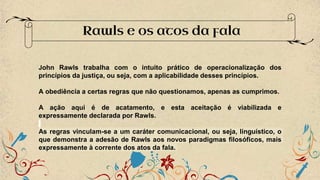 Rawls e os atos da fala
John Rawls trabalha com o intuito prático de operacionalização dos
princípios da justiça, ou seja, com a aplicabilidade desses princípios.
A obediência a certas regras que não questionamos, apenas as cumprimos.
A ação aqui é de acatamento, e esta aceitação é viabilizada e
expressamente declarada por Rawls.
As regras vinculam-se a um caráter comunicacional, ou seja, linguístico, o
que demonstra a adesão de Rawls aos novos paradigmas filosóficos, mais
expressamente à corrente dos atos da fala.
 
