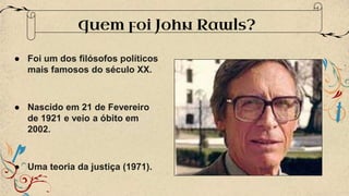 ● Foi um dos filósofos políticos
mais famosos do século XX.
● Nascido em 21 de Fevereiro
de 1921 e veio a óbito em
2002.
● Uma teoria da justiça (1971).
Quem foi John Rawls?
 