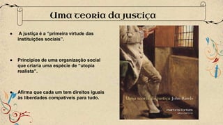 ● A justiça é a “primeira virtude das
instituições sociais”.
● Princípios de uma organização social
que criaria uma espécie de “utopia
realista”.
● Afirma que cada um tem direitos iguais
às liberdades compatíveis para tudo.
Uma teoria da justiça
 