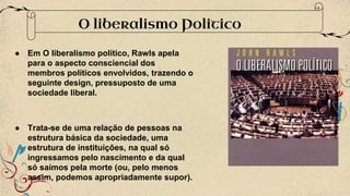 ● Em O liberalismo político, Rawls apela
para o aspecto consciencial dos
membros políticos envolvidos, trazendo o
seguinte design, pressuposto de uma
sociedade liberal.
● Trata-se de uma relação de pessoas na
estrutura básica da sociedade, uma
estrutura de instituições, na qual só
ingressamos pelo nascimento e da qual
só saímos pela morte (ou, pelo menos
assim, podemos apropriadamente supor).
O liberalismo Politico
 