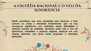 A ESCOLHA RACIONAL E O VÉU DA
IGNORÂNCIA
Rawls acreditava que uma sociedade para alcançar o bem
comum ou ainda a liberdade fundamental, que na sua
concepção significava não submeter essas liberdades a
nenhum cálculo de utilidade, devemos estar sob o véu da
ignorância, remetidos à posição original, situação em que
nossas decisões não terão como propósito o interesse
particular.
 