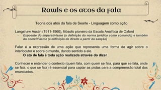 Rawls e os atos da fala
Teoria dos atos da fala de Searle - Linguagem como ação
Langshaw Austin (1911-1960), filósofo pioneiro da Escola Analítica de Oxford
- Expoente do imperativismo (a definição da norma jurídica como comando) e também
do coercitivismo (a definição do direito a partir da sanção)
Falar é a expressão de uma ação que representa uma forma de agir sobre o
interlocutor e sobre o mundo, dando sentido a ele.
O ato de fala é toda ação realizada através do dizer
Conhecer e entender o contexto (quem fala, com quem se fala, para que se fala, onde
se fala, o que se fala) é essencial para captar as pistas para a compreensão total dos
enunciados.
 