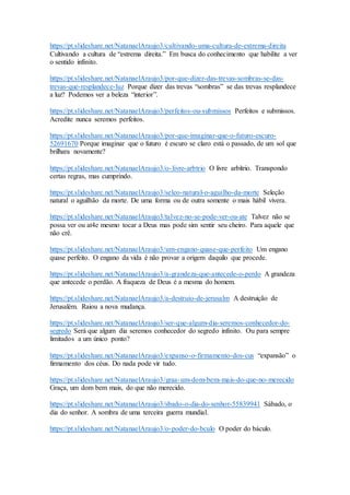 https://pt.slideshare.net/NatanaelAraujo3/cultivando-uma-cultura-de-extrema-direita
Cultivando a cultura de “estrema direita.” Em busca do conhecimento que habilite a ver
o sentido infinito.
https://pt.slideshare.net/NatanaelAraujo3/por-que-dizer-das-trevas-sombras-se-das-
trevas-que-resplandece-luz Porque dizer das trevas “sombras” se das trevas resplandece
a luz? Podemos ver a beleza “interior”.
https://pt.slideshare.net/NatanaelAraujo3/perfeitos-ou-submissos Perfeitos e submissos.
Acredite nunca seremos perfeitos.
https://pt.slideshare.net/NatanaelAraujo3/por-que-imaginar-que-o-futuro-escuro-
52691670 Porque imaginar que o futuro é escuro se claro está o passado, de um sol que
brilhara novamente?
https://pt.slideshare.net/NatanaelAraujo3/o-livre-arbtrio O livre arbítrio. Transpondo
certas regras, mas cumprindo.
https://pt.slideshare.net/NatanaelAraujo3/seleo-natural-o-aguilho-da-morte Seleção
natural o aguilhão da morte. De uma forma ou de outra somente o mais hábil vivera.
https://pt.slideshare.net/NatanaelAraujo3/talvez-no-se-pode-ver-ou-ate Talvez não se
possa ver ou at4e mesmo tocar a Deus mas pode sim sentir seu cheiro. Para aquele que
não crê.
https://pt.slideshare.net/NatanaelAraujo3/um-engano-quase-que-perfeito Um engano
quase perfeito. O engano da vida é não provar a origem daquilo que procede.
https://pt.slideshare.net/NatanaelAraujo3/a-grandeza-que-antecede-o-perdo A grandeza
que antecede o perdão. A fraqueza de Deus é a mesma do homem.
https://pt.slideshare.net/NatanaelAraujo3/a-destruio-de-jerusalm A destruição de
Jerusalém. Raiou a nova mudança.
https://pt.slideshare.net/NatanaelAraujo3/ser-que-algum-dia-seremos-conhecedor-do-
segredo Será que algum dia seremos conhecedor do segredo infinito. Ou para sempre
limitados a um único ponto?
https://pt.slideshare.net/NatanaelAraujo3/expanso-o-firmamento-dos-cus “expansão” o
firmamento dos céus. Do nada pode vir tudo.
https://pt.slideshare.net/NatanaelAraujo3/graa-um-dom-bem-mais-do-que-no-merecido
Graça, um dom bem mais, do que não merecido.
https://pt.slideshare.net/NatanaelAraujo3/sbado-o-dia-do-senhor-55839941 Sábado, o
dia do senhor. A sombra de uma terceira guerra mundial.
https://pt.slideshare.net/NatanaelAraujo3/o-poder-do-bculo O poder do báculo.
 