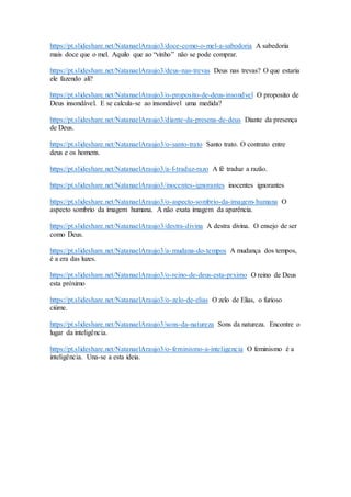 https://pt.slideshare.net/NatanaelAraujo3/doce-como-o-mel-a-sabodoria A sabedoria
mais doce que o mel. Aquilo que ao “vinho” não se pode comprar.
https://pt.slideshare.net/NatanaelAraujo3/deus-nas-trevas Deus nas trevas? O que estaria
ele fazendo ali?
https://pt.slideshare.net/NatanaelAraujo3/o-proposito-de-deus-insondvel O proposito de
Deus insondável. E se calcula-se ao insondável uma medida?
https://pt.slideshare.net/NatanaelAraujo3/diante-da-presena-de-deus Diante da presença
de Deus.
https://pt.slideshare.net/NatanaelAraujo3/o-santo-trato Santo trato. O contrato entre
deus e os homens.
https://pt.slideshare.net/NatanaelAraujo3/a-f-traduz-razo A fé traduz a razão.
https://pt.slideshare.net/NatanaelAraujo3/inocentes-ignorantes inocentes ignorantes
https://pt.slideshare.net/NatanaelAraujo3/o-aspecto-sombrio-da-imagem-humana O
aspecto sombrio da imagem humana. A não exata imagem da aparência.
https://pt.slideshare.net/NatanaelAraujo3/destra-divina A destra divina. O ensejo de ser
como Deus.
https://pt.slideshare.net/NatanaelAraujo3/a-mudana-do-tempos A mudança dos tempos,
é a era das luzes.
https://pt.slideshare.net/NatanaelAraujo3/o-reino-de-deus-esta-prximo O reino de Deus
esta próximo
https://pt.slideshare.net/NatanaelAraujo3/o-zelo-de-elias O zelo de Elias, o furioso
ciúme.
https://pt.slideshare.net/NatanaelAraujo3/sons-da-natureza Sons da natureza. Encontre o
lugar da inteligência.
https://pt.slideshare.net/NatanaelAraujo3/o-feminismo-a-inteligencia O feminismo é a
inteligência. Una-se a esta ideia.
 