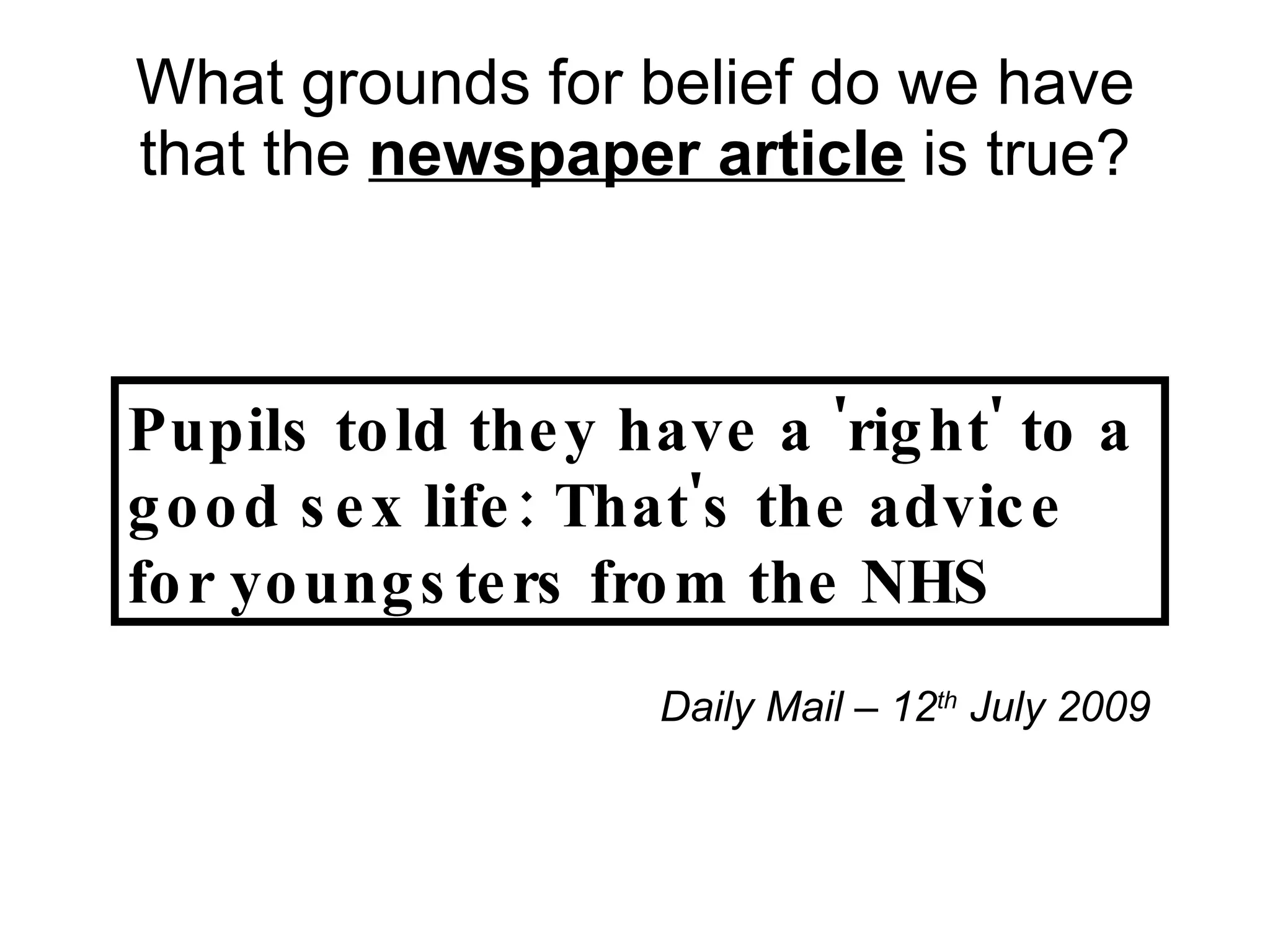 What grounds for belief do we have that the  newspaper article  is true? Pupils told they have a 'right' to a good sex life: That's the advice for youngsters from the NHS Daily Mail – 12 th  July 2009 
