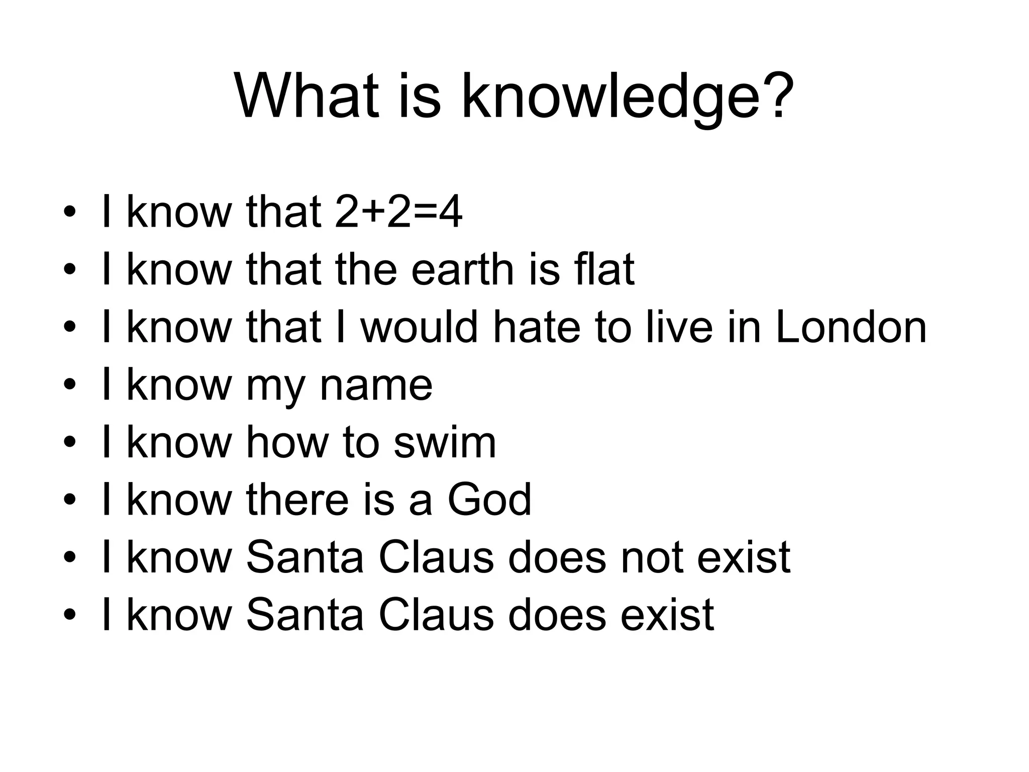 What is knowledge? I know that 2+2=4 I know that the earth is flat I know that I would hate to live in London I know my name I know how to swim I know there is a God I know Santa Claus does not exist I know Santa Claus does exist 