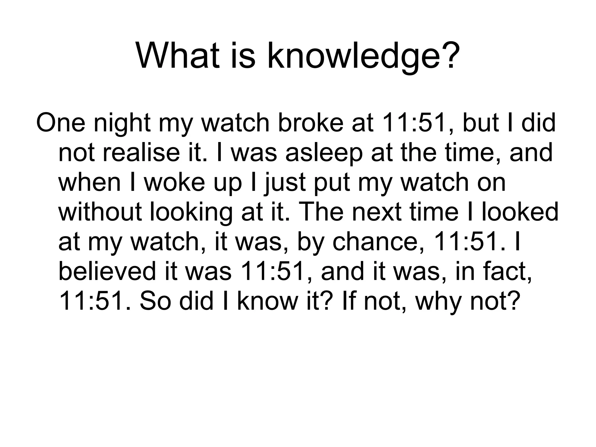 What is knowledge? One night my watch broke at 11:51, but I did not realise it. I was asleep at the time, and when I woke up I just put my watch on without looking at it. The next time I looked at my watch, it was, by chance, 11:51. I believed it was 11:51, and it was, in fact, 11:51. So did I know it? If not, why not? 