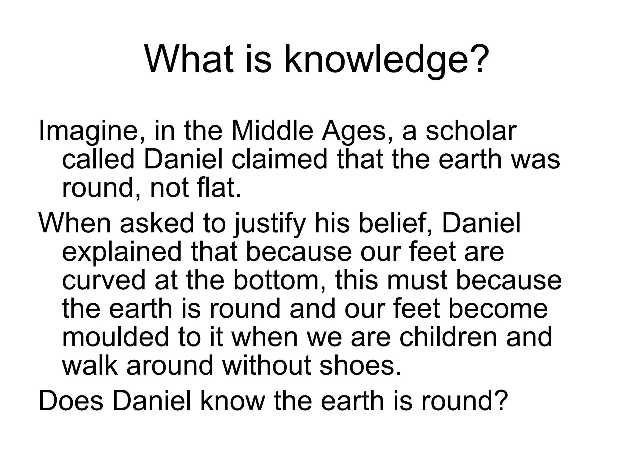 What is knowledge? Imagine, in the Middle Ages, a scholar called Daniel claimed that the earth was round, not flat. When asked to justify his belief, Daniel explained that because our feet are curved at the bottom, this must because the earth is round and our feet become moulded to it when we are children and walk around without shoes. Does Daniel know the earth is round? 