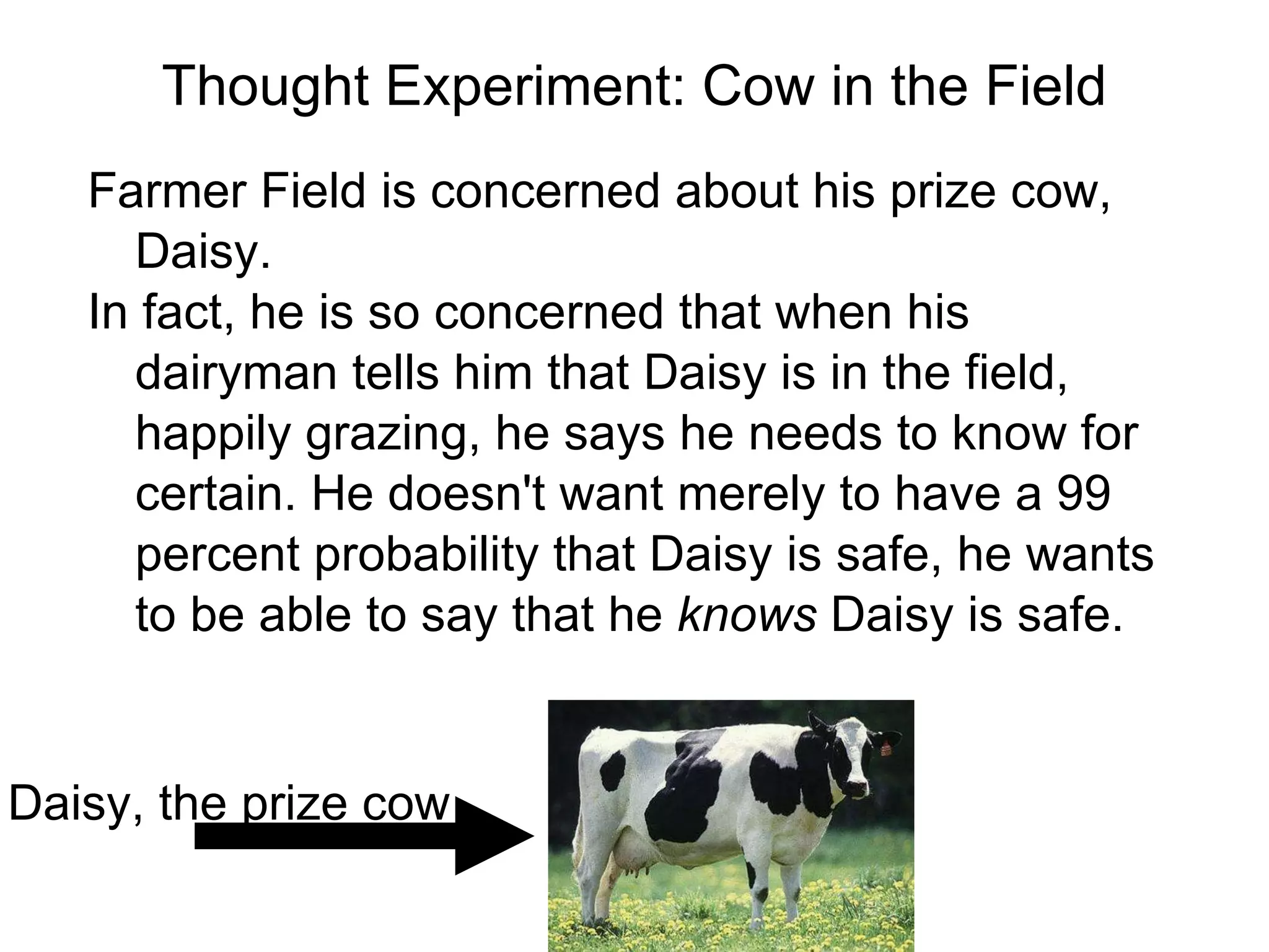 Thought Experiment: Cow in the Field Farmer Field is concerned about his prize cow, Daisy.  In fact, he is so concerned that when his dairyman tells him that Daisy is in the field, happily grazing, he says he needs to know for certain. He doesn't want merely to have a 99 percent probability that Daisy is safe, he wants to be able to say that he  knows  Daisy is safe. Daisy, the prize cow 