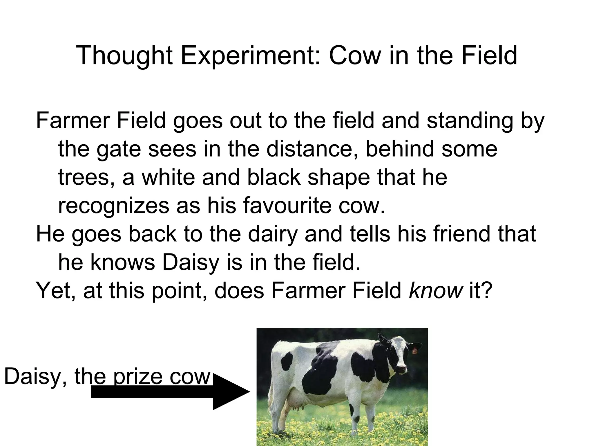 Thought Experiment: Cow in the Field Farmer Field goes out to the field and standing by the gate sees in the distance, behind some trees, a white and black shape that he recognizes as his favourite cow. He goes back to the dairy and tells his friend that he knows Daisy is in the field. Yet, at this point, does Farmer Field  know  it? Daisy, the prize cow 