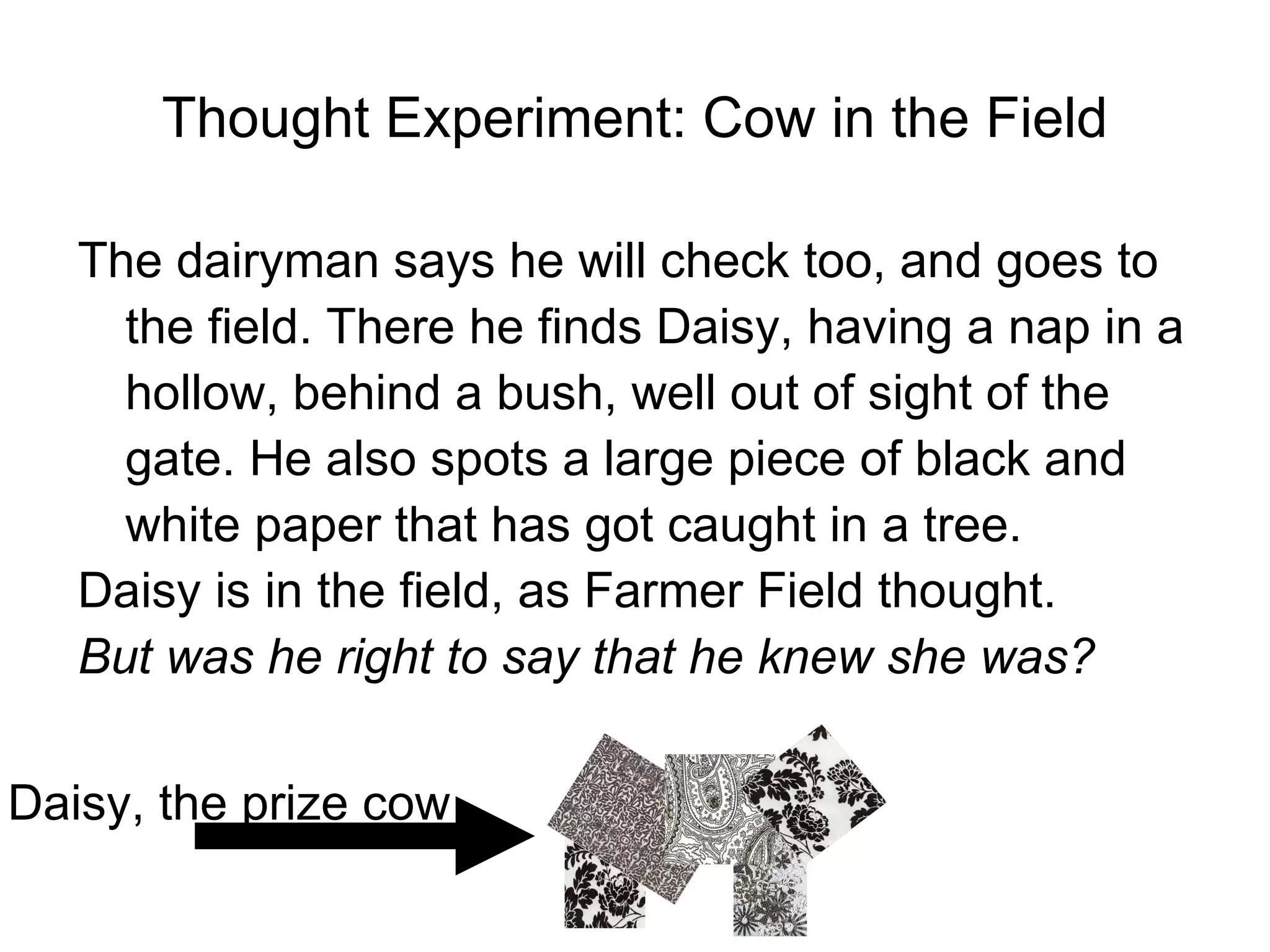Thought Experiment: Cow in the Field The dairyman says he will check too, and goes to the field. There he finds Daisy, having a nap in a hollow, behind a bush, well out of sight of the gate. He also spots a large piece of black and white paper that has got caught in a tree. Daisy is in the field, as Farmer Field thought. But was he right to say that he knew she was? Daisy, the prize cow 