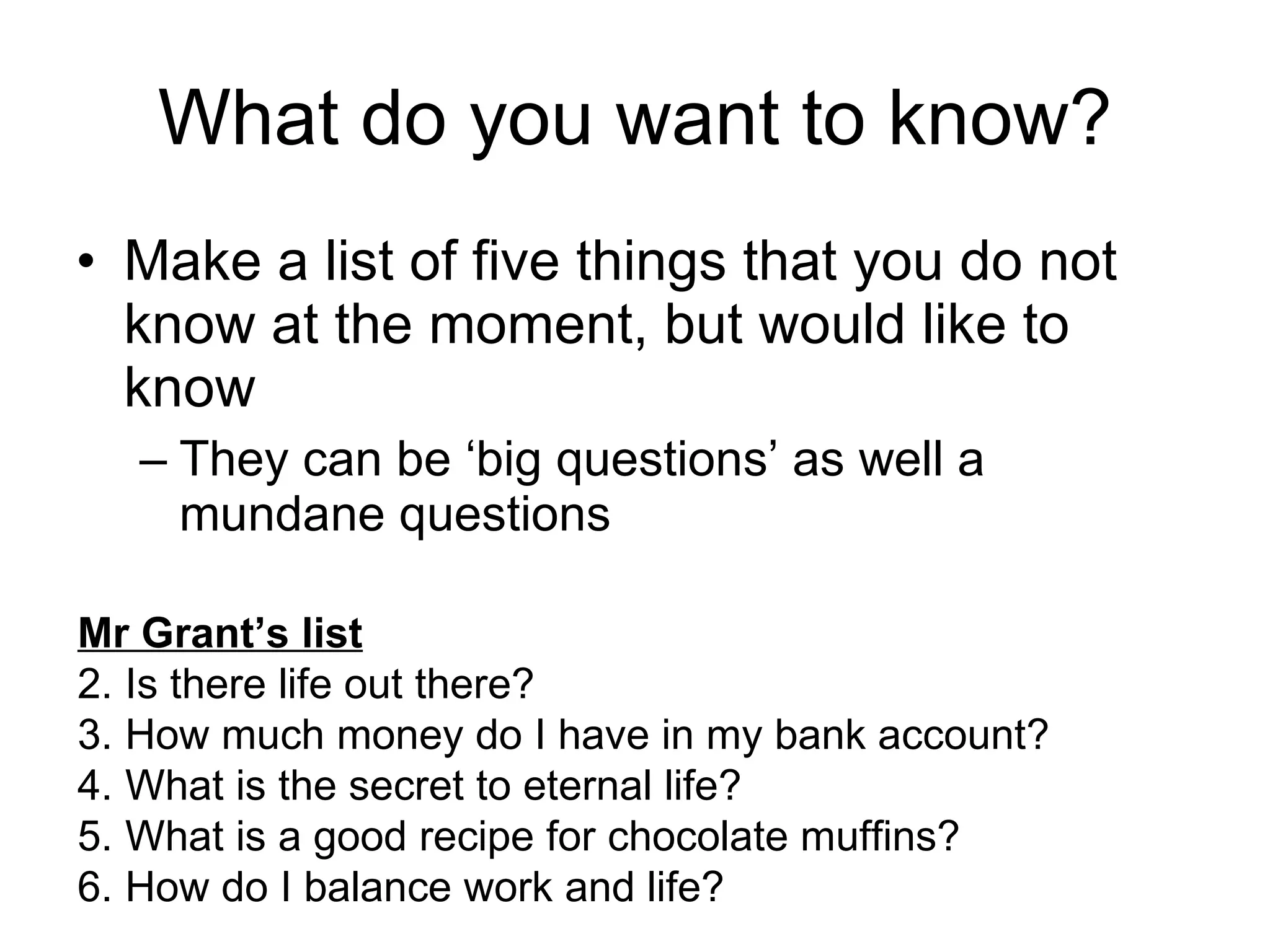 What do you want to know? Make a list of five things that you do not know at the moment, but would like to know They can be ‘big questions’ as well a mundane questions Mr Grant’s list Is there life out there? How much money do I have in my bank account? What is the secret to eternal life? What is a good recipe for chocolate muffins? How do I balance work and life? 