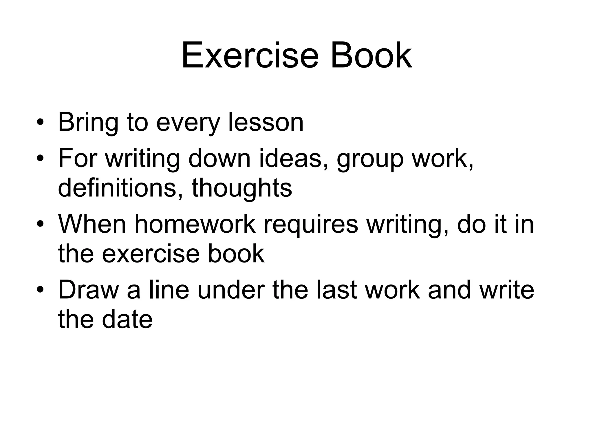 Exercise Book Bring to every lesson For writing down ideas, group work, definitions, thoughts When homework requires writing, do it in the exercise book Draw a line under the last work and write the date 
