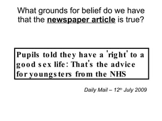 What grounds for belief do we have that the  newspaper article  is true? Pupils told they have a 'right' to a good sex life: That's the advice for youngsters from the NHS Daily Mail – 12 th  July 2009 