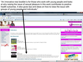“An innovative new booklet is for those who work with young people and looks at why raising the issue of sexual pleasure in this work contributes to positive health outcomes. It also gives tips and ideas on how to raise the issue with groups of young people and individuals.” 