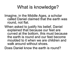 What is knowledge? Imagine, in the Middle Ages, a scholar called Daniel claimed that the earth was round, not flat. When asked to justify his belief, Daniel explained that because our feet are curved at the bottom, this must because the earth is round and our feet become moulded to it when we are children and walk around without shoes. Does Daniel know the earth is round? 