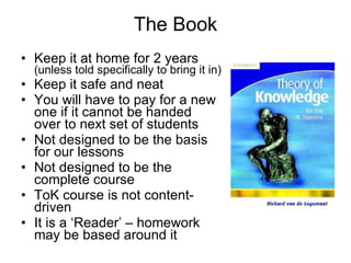 The Book Keep it at home for 2 years  (unless told specifically to bring it in) Keep it safe and neat You will have to pay for a new one if it cannot be handed over to next set of students Not designed to be the basis for our lessons Not designed to be the complete course ToK course is not content-driven It is a ‘Reader’ – homework may be based around it 
