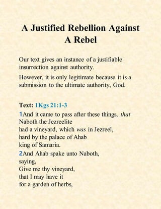 A Justified Rebellion Against
A Rebel
Our text gives an instance of a justifiable
insurrection against authority.
However, it is only legitimate because it is a
submission to the ultimate authority, God.
Text: 1Kgs 21:1-3
1And it came to pass after these things, that
Naboth the Jezreelite
had a vineyard, which was in Jezreel,
hard by the palace of Ahab
king of Samaria.
2And Ahab spake unto Naboth,
saying,
Give me thy vineyard,
that I may have it
for a garden of herbs,
 