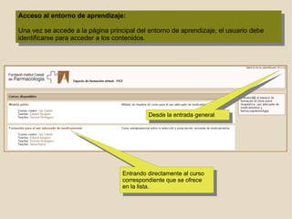 Acceso al entorno de aprendizaje: Una vez se accede a la página principal del entorno de aprendizaje, el usuario debe identificarse para acceder a los contenidos. Entrando directamente al curso correspondiente que se ofrece en la lista.  Desde la entrada general 
