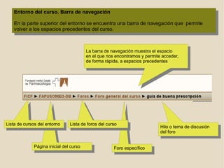 Entorno del curso. Barra de navegación En la parte superior del entorno se encuentra una barra de navegación que  permite volver a los espacios precedentes del curso. Foro específico Página inicial del curso Lista de cursos del entorno La barra de navegación muestra el espacio  en el que nos encontramos y permite acceder, de forma rápida, a espacios precedentes  Lista de foros del curso Hilo o tema de discusión del foro 