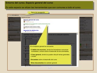 Entorno del curso. Espacio general del curso Es este espacio se sitúan las herramientas que son comunes a todo el curso.  En el espacio general se encuentra El  tablón de anuncios , donde los formadores comunican   novedades y avisos sobre el desarrollo de las actividades. 