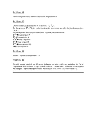 Problema 12
Herència lligada al sexe. Serveix l’explicació del problema 9.

Problema 13

L’herència dels grups sanguinis: hi ha 3 al·lels: IA, IB, i.
Els dos primers (IA, IB) són codominants entre si, mentre que són dominants respecte a
l’al·lel i.
Els genotips i els fenotips possibles són els següents, respectivament:
IAIAGrup sanguini A
IAiGrup sanguini A
IB IBGrup sanguini B
IB iGrup sanguini B
IAIBGrup sanguini AB
iiGrup sanguini O

Problema 14
Serveix l’explicació del problema 13.

Problema 15
Atenció: aquest pedigrí no diferencia individus portadors dels no portadors de l’al·lel
responsable de la malaltia. O sigui que els quadres i cercles blancs poden ser homozigots o
heterozigots i representen persones no malaltes (tot i que poden ser portadores o no).
 