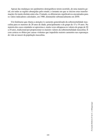 105
FernandoRobertoP.deC.eAlbuquerque
Apesar das mudanças nos parâmetros demográficos terem ocorrido, de uma maneira ge-
ral, em todas as regiões abrangidas pelo estudo, o instante em que se iniciou estas transfor-
mações foi muito distinto entre elas. Contudo, os diferenciais significativos encontrados para
os vários indicadores calculados, em 1980, diminuirão substancialmente em 2030.
Um fenômeno que chama a atenção é o aumento generalizado da sobremortalidade mas-
culina para os menores de 20 anos de idade, principalmente o do grupo de 15 a 19 anos. Na
maioria dos casos estudados se aproxima e, muita vezes ultrapassa os valores do grupo de 20
a 24 anos, tradicional por proporcionar os maiores valores da sobremortalidade masculina. É
com certeza os óbitos por causas violentas que impedirão maiores aumentos nas esperanças
de vida ao nascer da população masculina.
 