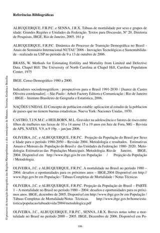 106
OprocessodetransiçãodemográficadasRegiõesMetropolitanasedosmunicípiosdeManaus,Teresina,GoiâniaeBrasília
Referências Bibliográficas
ALBUQUERQUE, F.R.P.C. e SENNA, J.R.X. Tábuas de mortalidade por sexo e grupos de
idade: Grandes Regiões e Unidades da Federação. Textos para Discussão, Nº 20. Diretoria
de Pesquisas, IBGE, Rio de Janeiro, 2005. 161 p
ALBUQUERQUE, F.R.P.C. Dinâmica do Processo de Transição Demográfica no Brasil -
Anais do Seminário Internacional NUTAU’2006 - Inovações Tecnológicas e Sustentabilida-
de - realizado na USP no período de 9 a 13 de outubro de 2006.
BRASS, W. Methods for Estimating Fertility and Mortality from Limited and Defective
Data. Chapel Hill: The University of North Carolina at Chapel Hill, Carolina Population
Center, 1975
IBGE. Censo Demográfico 1980 a 2000.
Indicadores sociodemográficos : prospectivos para o Brasil 1991-2030 / [Juarez de Castro
Oliveira coordenador]. – São Paulo : Arbeit Factory Editora e Comunicação ; Rio de Janeiro
: IBGE – Instituto Brasileiro de Geografia e Estatística, 2006.
NAÇÕES UNIDAS. El Concepto de poblacion estable: aplicacion al estudio de la poblacion
de paises que no tienem buenas estadisticas. Nueva York: Naciones Unidas, 1970.
CASTRO, T.J.N.M.C. e HEILBORN, M.L. Gravidez na adolescência e fatores de risco entre
filhos de mulheres nas faixas de 10 a 14 anose 15 a 19 anos em Juiz de Fora, MG – Revista
de APS, NATES. V.9, n.9 19p. – jan/jun 2006.
OLIVEIRA, J.C. e ALBUQUERQUE, F.R.P.C. Projeção da População do Brasil por Sexo
e Idade para o período 1980-2050 – Revisão 2004. Metodologia e resultados.  Estimativas
Anuais e Mensais da  População do Brasil e  das Unidades da Federação: 1980- 2020.  Meto-
dologia. Estimativas das  Populações Municipais. Metodologia. Rio de     Janeiro,      IBGE,
2004. Disponível em   http://www.ibge.gov.br em População     /      Projeção da População
/ Metodologia.
OLIVEIRA, J.C. e ALBUQUERQUE, F.R.P.C. A mortalidade no Brasil no período 1980 –
2004: desafios e oportunidades para os próximos anos – IBGE,2004 Disponível em http://
www.ibge.gov.br em População / Tábuas Completas de Mortalidade / Notas Técnicas
OLIVEIRA, J.C. e ALBUQUERQUE, F.R.P.C. Projeção da População do Brasil – PARTE
1 – A mortalidade no Brasil no período 1980 – 2004: desafios e oportunidades para os próxi-
mos anos. IBGE, dezembro de 2005. Disponível em http://www.ibge.gov.br em População /
Tábuas Completas de Mortalidade/Notas Técnicas. http://www.ibge.gov.br/home/esta-
tistica/populacao/tabuadevida/2004/metodologica.pdf
OLIVEIRA, J.C., ALBUQUERQUE, F.R.P.C., SENNA, J.R.X. Breves notas sobre a mor-
talidade no Brasil no período 2000 – 2005. IBGE, Dezembro de 2006. Disponível em Po-
 