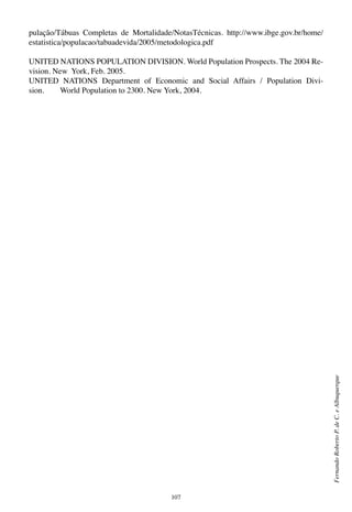 107
FernandoRobertoP.deC.eAlbuquerque
pulação/Tábuas Completas de Mortalidade/NotasTécnicas. http://www.ibge.gov.br/home/
estatistica/populacao/tabuadevida/2005/metodologica.pdf
UNITED NATIONS POPULATION DIVISION. World Population Prospects. The 2004 Re-
vision. New York, Feb. 2005.
UNITED NATIONS Department of Economic and Social Affairs / Population Divi-
sion.        World Population to 2300. New York, 2004.
 