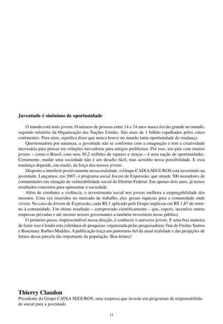 11
Juventude é sinônimo de oportunidade
O mundo está mais jovem. O número de pessoas entre 14 e 24 anos nunca foi tão grande no mundo,
segundo relatório da Organização das Nações Unidas. São mais de 1 bilhão espalhados pelos cinco
continentes. Para mim, significa dizer que nunca houve no mundo tanta oportunidade de mudança.
Questionadora por natureza, a juventude não se conforma com a estagnação e tem a criatividade
necessária para pensar em soluções inovadoras para antigos problemas. Por isso, um país com muitos
jovens – como o Brasil, com seus 50,2 milhões de rapazes e moças – é uma nação de oportunidades.
Certamente, mudar uma sociedade não é um desafio fácil, mas acredito nessa possibilidade. E essa
mudança depende, em muito, da força dos nossos jovens.
Disposto a interferir positivamente nessa realidade, o Grupo CAIXA SEGUROS está investindo na
juventude. Lançamos, em 2007, o programa social Jovem de Expressão, que atende 300 moradores de
comunidades em situação de vulnerabilidade social do Distrito Federal. Em apenas dois anos, já temos
resultados concretos para apresentar à sociedade.
Além de combater a violência, o investimento social nos jovens melhora a empregabilidade dos
mesmos. Uma vez inseridos no mercado de trabalho, eles geram riquezas para a comunidade onde
vivem. No caso do Jovem de Expressão, cada R$ 1 aplicado pelo Grupo implicou em R$ 1,87 de retor-
no à comunidade. Um ótimo resultado – comprovado cientificamente – que, espero, incentive outras
empresas privadas e até mesmo nossos governantes a também investirem nesse público.
O primeiro passo, imprescindível nessa direção, é conhecer o universo jovem. E uma boa maneira
de fazer isso é lendo esta coletânea de pesquisas, organizada pelas pesquisadoras Taís de Freitas Santos
e Rosemary Barber-Madden. A publicação traça um panorama fiel da atual realidade e das projeções de
futuro dessa parcela tão importante da população. Boa leitura!
Thierry Claudon
Presidente do Grupo CAIXA SEGUROS, uma empresa que investe em programas de responsabilida-
de social para a juventude.
 