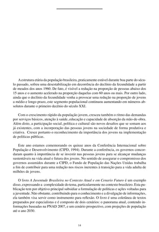 14
Aestrutura etária da população brasileira, praticamente estável durante boa parte do sécu-
lo passado, sofreu uma desestabilização em decorrência do declínio da fecundidade a partir
de meados dos anos 1960. De fato, é visível a redução na proporção de pessoas abaixo dos
15 anos e o aumento acelerado na proporção daquelas com 60 anos ou mais. Por outro lado,
ainda que o declínio da fecundidade venha a provocar uma redução na proporção de jovens
a médio e longo prazo, este segmento populacional continuou aumentando em números ab-
solutos durante o primeiro decênio do século XXI.
Com o crescimento rápido da população jovem, cresceu também o ritmo das demandas
por serviços básicos, atenção à saúde, educação e capacidade de absorção da mão-de-obra.
Além disto, a participação social, política e cultural são novos desafios que se somam aos
já existentes, com a incorporação das pessoas jovens na sociedade de forma produtiva e
criativa. Cresce portanto o reconhecimento da importância dos jovens na implementação
de políticas públicas.
Este ano estamos comemorando os quinze anos da Conferência Internacional sobre
População e Desenvolvimento (CIPD, 1994). Durante a conferência, os governos concor-
daram quanto à importância de se investir nas pessoas jovens para se alcançar mudanças
sustentáveis na vida atual e futura dos jovens. No sentido de assegurar o compromisso dos
governos assumidos durante a CIPD, o Fundo de População das Nações Unidas trabalha
a fim de contribuir para uma redução nos riscos inerentes à transição para a vida adulta de
milhões de jovens.
O livro A Juventude Brasileira no Contexto Atual e em Cenario Futuro é um exemplo
disso, expressando a complexidade do tema, particularmente no contexto brasileiro. Esta pu-
blicação tem por objetivo principal subsidiar a formulação de políticas e ações voltadas para
a juventude. Não obstante, contribuindo para o conhecimento e a divulgação de informações,
ela também visa servir como instrumento para reflexão. O livro é uma coletânea de textos
preparados por especialistas e é composto de dois cenários: o panorama atual, contendo in-
formações baseadas na PNAD 2007, e um cenário prospectivo, com projeções de população
até o ano 2030.
 