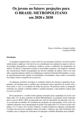 148
Glauco Umbelino e Douglas Sathler
Cedeplar/UFMG
Introdução
As projeções populacionais, assim como de seus principais atributos, envolvem tarefas
relativamente complexas e devem levar em consideração um conjunto de aspectos sobre as
diversidades demográficas, econômicas, políticas, sociais e ambientais das populações em
análise. No Brasil, é importante ressaltar as diversidades regionais, com impactos evidentes
nas características futuras da população nas diversas unidades de análise. Para se ter uma
idéia, enquanto algumas regiões já completaram a primeira Transição Demográfica, ou seja,
já experimentaram fortes quedas na mortalidade e fecundidade, outras ainda se encontram
em estágios menos avançados desse processo.
As projeções permitem investigar as condições futuras dos diversos segmentos da po-
pulação, com destaque para as análises que consideram cortes específicos de acordo com a
faixa etária, o sexo e as condições de renda das pessoas. No presente estudo, as projeções
realizadas nos ajudam a entender melhor a seguinte pergunta: o que podemos esperar para
os jovens no futuro?
Nessa perspectiva, o estudo realiza algumas projeções para a população de jovens com
idade entre 15 e 24 anos residentes no Brasil Metropolitano. As projeções foram realizadas
para os anos de 2020 e 2030, incorporando uma série de indicadores de educação e de aces-
so ao mercado de trabalho. Os resultados das projeções são apresentados, assim como nos
capítulos anteriores com a desagregação do grupo com idade entre 15 e 24 anos em dois sub-
grupos: 15 a 17 anos e 18 a 24 anos. Ademais, o estudo também tece algumas considerações
a respeito das prováveis condições futuras de saúde e violência, que estão fortemente rela-
cionados com a evolução dos indicadores de educação e trabalho abordados neste trabalho.
Os jovens no futuro: projeções para
O BRASIL METROPOLITANO
em 2020 e 2030
 