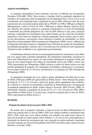149
Aspectos metodológicos
As projeções demográficas foram realizadas com base no Método das Componentes
Principais (CELADE, 1984). Nesta técnica, o tamanho final da população dependerá do
tamanho e da composição etária da população inicial (população base). Assim, levou-se em
consideração como população base, a população do ano de 2000, obtida por meio das taxas
exponenciais de crescimento populacional entre as PNAD’s de 1996 e 2006 para as Regiões
Metropolitanas e entre os Censos de 1991 e 2000 para as capitais Manaus, Teresina, Goiâ-
nia e Brasília. Em seguida, realizou-se a projeção considerando-se as taxas de fecundidade
e mortalidade por período qüinqüenal, até o ano de 2030. Destaca-se que, para a projeção
realizada, a população foi considerada como sendo fechada, ou seja, isenta de movimentos
migratórios, como forma de simplificar o método empregado. Dessa maneira, para os cálcu-
los dos decrementos e nascimentos, foram utilizados os padrões de mortalidade e as Taxas
Específicas de Fecundidade (TEF) projetadas por Albuquerque (2008). Assim, o Método das
Componentes Principais mostrou-se adequado com a utilização de cenários de mortalidade e
fecundidade já projetados. Ademais, deve-se ressaltar que este método tem sido amplamente
utilizado no meio acadêmico e nas organizações governamentais.
A metodologia utilizada consiste em uma projeção paralela dos nascimentos e dos óbitos
por sexo, grupo etário e períodos qüinqüenais. Na componente mortalidade, calcularam-se
pesos para determinação dos logitos em cada período qüinqüenal de projeção. Então, por
meio de uma relação logital entre tábuas de mortalidade inicial (ano 2000) e limite (ano
2030), apresentadas por Albuquerque (2008), estimou-se razões de sobrevivências em cada
período qüinqüenal de projeção. Na componente fecundidade, calcularam-se os nascimen-
tos nos grupos etários de 15 a 49 anos, considerando-se as projeções de TEF estimadas por
Albuquerque (2008).
As populações projetadas por sexo, região e grupos qüinqüenais de idade para os anos
de 2020 e 2030 para as RMs são apresentadas na Tabela Anexa 1. Para obtenção dos grupos
de idade de 15 a 17 e 18 a 24 anos a partir dos grupos etários qüinqüenais pré-estabeleci-
dos, utilizou-se a técnica de interpolação osculatória de Karup-King para a desagregação
da população qüinqüenal em idades simples (Siegel e Swanson, 2004; Givisiez, 2008). As
informações referentes à população de jovens de 15 a 17 e 18 a 24 anos em 1996, 2006 é
apresentada na Tabela Anexa 2, ao passo que a respectiva projeção para os anos de 2020 e
2030 é apresentada na Tabela Anexas 3.
Resultados
– Projeção do número de jovens para 2020 e 2030
De acordo com as projeções realizadas, o total de jovens do Brasil Metropolitano irá
sofrer uma redução entre os anos de 2006 e 2020. Esta redução também se prolongará entre
2020 e 2030, sendo que, nesse último período, essa redução será ainda maior, apesar do
intervalo de tempo ser relativamente menor (Tabelas 1 e 2). Isso se deve, principalmente, à
diminuição do número de nascimentos que vem ocorrendo na região analisada, constatadas
nas fortes reduções nas Taxas de Fecundidade Total (TFT) ocorridas no país a partir dos anos
60 (Frias e Carvalho, 1992).
 