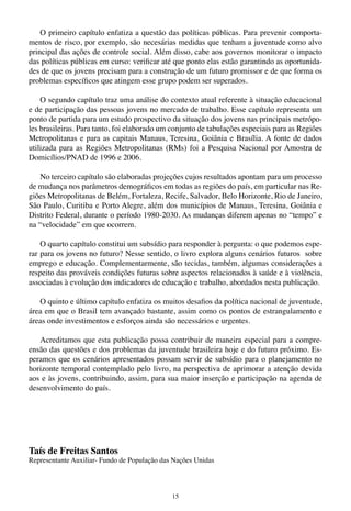 15
O primeiro capítulo enfatiza a questão das políticas públicas. Para prevenir comporta-
mentos de risco, por exemplo, são necesárias medidas que tenham a juventude como alvo
principal das ações de controle social. Além disso, cabe aos governos monitorar o impacto
das políticas públicas em curso: verificar até que ponto elas estão garantindo as oportunida-
des de que os jovens precisam para a construção de um futuro promissor e de que forma os
problemas específicos que atingem esse grupo podem ser superados.
O segundo capítulo traz uma análise do contexto atual referente à situação educacional
e de participação das pessoas jovens no mercado de trabalho. Esse capítulo representa um
ponto de partida para um estudo prospectivo da situação dos jovens nas principais metrópo-
les brasileiras. Para tanto, foi elaborado um conjunto de tabulações especiais para as Regiões
Metropolitanas e para as capitais Manaus, Teresina, Goiânia e Brasília. A fonte de dados
utilizada para as Regiões Metropolitanas (RMs) foi a Pesquisa Nacional por Amostra de
Domicílios/PNAD de 1996 e 2006.
No terceiro capítulo são elaboradas projeções cujos resultados apontam para um processo
de mudança nos parâmetros demográficos em todas as regiões do país, em particular nas Re-
giões Metropolitanas de Belém, Fortaleza, Recife, Salvador, Belo Horizonte, Rio de Janeiro,
São Paulo, Curitiba e Porto Alegre, além dos municípios de Manaus, Teresina, Goiânia e
Distrito Federal, durante o período 1980-2030. As mudanças diferem apenas no “tempo” e
na “velocidade” em que ocorrem.
O quarto capítulo constitui um subsídio para responder à pergunta: o que podemos espe-
rar para os jovens no futuro? Nesse sentido, o livro explora alguns cenários futuros sobre
emprego e educação. Complementarmente, são tecidas, também, algumas considerações a
respeito das prováveis condições futuras sobre aspectos relacionados à saúde e à violência,
associadas à evolução dos indicadores de educação e trabalho, abordados nesta publicação.
O quinto e último capítulo enfatiza os muitos desafios da política nacional de juventude,
área em que o Brasil tem avançado bastante, assim como os pontos de estrangulamento e
áreas onde investimentos e esforços ainda são necessários e urgentes.
Acreditamos que esta publicação possa contribuir de maneira especial para a compre-
ensão das questões e dos problemas da juventude brasileira hoje e do futuro próximo. Es-
peramos que os cenários apresentados possam servir de subsídio para o planejamento no
horizonte temporal contemplado pelo livro, na perspectiva de aprimorar a atenção devida
aos e às jovens, contribuindo, assim, para sua maior inserção e participação na agenda de
desenvolvimento do país.
	
Taís de Freitas Santos
Representante Auxiliar- Fundo de População das Nações Unidas
 