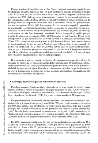 152
Osjovensnofuturo:projeçõesparaoBrasilmetropolitanoem2020e2030
Como a queda da fecundidade nas regiões Norte e Nordeste aconteceu depois do que
foi observado em outras regiões do país, em 2006 ainda havia uma alta proporção de jovens
com 15 a 24 anos de idade residindo nestes locais. Isso justifica a expressiva diferença em
relação ao ano 2020, dado que nessa data o número projetado de jovens será muito baixo.
Em contrapartida, no Sul, Sudeste e Centro Oeste metropolitanos, o número proporcional de
jovens já estava em um patamar inferior em 2006. Além do mais, houve um ligeiro aumento
dos nascimentos entre 1996 e 2006. Esse aumento decorre da entrada no período reprodutivo
de uma geração (coorte) mais numerosa de mulheres, nascidas em um período em que a fe-
cundidade era relativamente alta. Isso contribuirá para que o número de jovens de 2020 seja
relativamente elevado. Esse fenômeno, chamado de “inércia demográfica”, explica por que
a queda do número de jovens entre 2006 e 2020 foi menor no Sul, Sudeste e Centro Oeste
metropolitanos do que nas localidades do Norte e Nordeste. Contudo, na comparação entre
2020 e 2030, a queda do número de jovens no Sul, Sudeste e Centro Oeste metropolitanos
será mais acentuada do que no Norte e Nordeste metropolitanos. Isso porque a geração de
jovens com idade entre 15 e 24 anos em 2030 não sofrerá tanto os efeitos deste fenômeno,
além de que o número de jovens será bem menor do que em 2020. É importante ressaltar
que o Norte e Nordeste metropolitanos ainda irão sentir os efeitos da inércia demográfica em
anos posteriores àqueles incluídos nas presentes projeções.
Deve-se destacar que as projeções realizadas não incorporaram os possíveis efeitos da
migração no número de jovens dessas regiões. Este é um fenômeno fortemente dependente,
dentre outros fatores, das condições econômicas vigentes no futuro e com níveis de imprevi-
sibilidade bastante significativos. Contudo, acreditamos que os efeitos da queda da natalida-
de sobre a diminuição de jovens nessas regiões são muito consistentes e provavelmente não
serão revertidos pelo efeito da migração.
– A elaboração de projeções para os indicadores de educação
Com base nas projeções demográficas elaboradas no presente estudo, foi possível traçar
algumas tendências para os indicadores de educação dos jovens em 2020 e 2030. Foram cria-
dos cenários futuros para os níveis de analfabetismo, Taxas Brutas de Escolarização (TBE) e
Taxas Líquidas de Escolarização (TLE) dos jovens residentes no Brasil Metropolitano.
Um primeiro cenário, denominado “cenário constante”, pressupõe que os níveis das vari-
áveis de educação não sofrerão alterações em 2020 e 2030 com relação aos níveis observados
em 2006. Este cenário, que acreditamos ser relativamente pessimista, dado que a recente
evolução das variáveis educacionais no país possibilita-nos verificar o efeito demográfico
“puro” da variação das estruturas etárias na educação. Um segundo cenário, denominado de
“cenário otimista”, investiga em qual nível estariam às variáveis de educação em 2020 e em
2030 caso mantivessem a mesma variação anual observada entre 1996 e 2006.
Em 2006, havia aproximadamente 133 mil jovens analfabetos no grupo etário de 15 a
24 anos de idade no Brasil Metropolitano, sendo que 24.688 jovens pertenciam ao grupo
etário de 15 a 17 anos e, 108.555 jovens estavam no grupo etário de 18 a 24 anos (Tabela 5).
Projeta-se, pelo cenário constante, que o número total de jovens analfabetos nessas regiões
irá diminuir em 12,9% entre 2006 e 2020, e diminuir em mais 17,3% entre 2020 e 2030. Isto
 