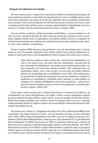 159
GlaucoUmbelino&DouglasSathler
– Projeções de indicadores de trabalho
De uma maneira geral, o ingresso no mercado de trabalho é marcado pela passagem de
uma condição juvenil para a vida adulta. Em grande parte dos casos, o trabalho aparece como
sendo uma imposição a um grupo de jovens que dependem dessas atividades remuneradas
extra-escolares como forma de garantia de subsistência pessoal e familiar. Em outros casos,
o emprego juvenil pode significar acesso a maiores oportunidades de aprendizado, de acesso
ao lazer e à cultura, além da autonomia financeira (Castro e Aquino, 2008).
Em um cenário econômico global de grandes instabilidades, o jovem brasileiro se vê,
cada vez mais, cercado de desafios de várias naturezas no que diz respeito ao acesso ao pri-
meiro emprego. Sendo assim, os planejadores de políticas públicas devem se empenhar no
auxílio dessas demandas que esbarram na existência de um mercado competitivo que valori-
za, entre vários atributos, a experiência.
Castro e Aquino (2008) destacam que geralmente a taxa de desemprego entre os jovens
tende ser mais alta quando comparada à dos adultos. Diante disso, parece fundamental en-
tender as razões que levam a esse desequilíbrio de difícil solução. De acordo com os autores,
“pelo lado das empresas, pode-se dizer que a demissão dos trabalhadores jo-
vens é a de menor custo, seja pelo valor das indenizações, seja pelo fato de
que a demissão de trabalhadores com longo tempo de permanecia tende a ser
mais traumática em termos das relações internas. Esta explicação deve ser
confrontada, porém, com o fato de que os jovens têm em média melhores
atributos de escolaridade que os trabalhadores mais velhos. Isso significa que,
em um período de rápida transformação nos processos produtivos, também se
modificam as competências valorizadas pelas empresas, as quais podem ver
vantagens em contratar trabalhadores com menor experiência – tanto em ter-
mos de rotinas de trabalho, quanto em termos de organização e reivindicação”
(Castro e Aquino, 2008, p.48).
Estes autores ainda mostram que é razoável questionar se o aumento da violência e da
criminalidades nas áreas metropolitanas está ligado a outras causas (segregação espacial,
presença reduzida do poder público, dentre outros), a par da sensação de privação relativa.
Diante desse papel estratégico que assume a oferta de emprego para os jovens, o presente
estudo pretende explorar os impactos futuros das transformações etárias brasileiras nos indi-
cadores de trabalho juvenil.
De acordo com a Tabela 12, a População em Idade Ativa (PIA, definida pelo IBGE como
a população com idade acima de 10 anos), deverá aumentar em todos os anos analisados
entre 1996 e 2030 no Brasil Metropolitano. Em 1996, cerca de 41 milhões de pessoas com-
punham a PIAdo Brasil Metropolitano, sendo que este valor aumentou 28,1%, passando para
aproximadamente 53 milhões de pessoas em 2006. As projeções indicam que o número de
brasileiros nessa categoria continuará aumentando durante as próximas décadas. Em 2020 a
PIA estará em torno de 55,6 milhões no Brasil Metropolitano. A partir de então, as projeções
indicam apenas um ligeiro aumento da PIA, dado que esse contingente populacional tende
a se estabilizar por causa da redução do número de crianças e do aumento de pessoas idosas
 