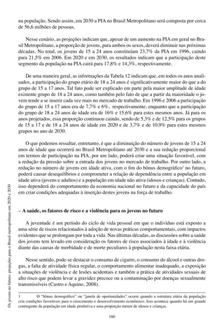 160
Osjovensnofuturo:projeçõesparaoBrasilmetropolitanoem2020e2030
na população. Sendo assim, em 2030 a PIA no Brasil Metropolitano será composta por cerca
de 56,6 milhões de pessoas.
Nesse cenário, as projeções indicam que, apesar de um aumento na PIA em geral no Bra-
sil Metropolitano, a proporção de jovens, para ambos os sexos, deverá diminuir nas próximas
décadas. No total, os jovens de 15 a 24 anos constituíam 23,7% da PIA em 1996, caindo
para 21,5% em 2006. Em 2020 e em 2030, os resultados indicam que a participação deste
segmento da população na PIA cairá para 17,8% e 14,3%, respectivamente.
De uma maneira geral, as informações da Tabela 12 indicam que, em todos os anos anali-
sados, a participação do grupo etário de 18 a 24 anos é significativamente maior do que a do
grupo de 15 a 17 anos. Tal fato pode ser explicado em parte pela maior amplitude de idade
existente grupo de 18 a 24 anos, como também pelo fato de que a partir da maioridade o jo-
vem tende a se inserir cada vez mais no mercado de trabalho. Em 1996 e 2006 a participação
do grupo de 15 a 17 anos era de 7,7% e 6%, respectivamente, enquanto que a participação
do grupo de 18 a 24 anos de idade era de 16% e 15,6% para estes mesmos anos. Já para os
anos projetados, essa proporção continuou caindo, sendo de 5,3% e de 12,5% para os grupos
de 15 a 17 e de 18 a 24 anos de idade em 2020 e de 3,7% e de 10,9% para estes mesmos
grupos no ano de 2030.
O que podemos ressaltar, entretanto, é que a diminuição do número de jovens de 15 a 24
anos de idade que ocorrerá no Brasil Metropolitano até 2030 e a sua redução proporcional
em termos de participação na PIA, por um lado, poderá criar uma situação favorável, com
a redução da pressão sobre a entrada dos jovens no mercado de trabalho. Por outro lado, a
redução no número de jovens em idade ativa, com o fim do bônus demográfico1
no futuro,
poderá causar desequilíbrios e comprometer a relação de dependência entre a população em
idade ativa (jovens e adultos) e a população em idade não ativa (idosos e crianças). Contudo,
isso dependerá do comportamento da economia nacional no futuro e da capacidade do país
em criar condições adequadas à inserção destes jovens na força de trabalho.
– A saúde, os fatores de risco e a violência para os jovens no futuro
A juventude é um período do ciclo de vida pessoal em que o indivíduo está exposto a
uma série de riscos relacionados à adoção de novas práticas comportamentais, com impactos
evidentes que se prolongam por toda a vida. Nas últimas décadas, as discussões sobre a saúde
dos jovens tem levado em consideração os fatores de risco associados à idade e à violência
diante das causas de morbidade e de morte peculiares à população nesta faixa etária.
Nesse sentido, pode-se destacar o consumo de cigarro, o consumo do álcool e outras dro-
gas, a falta de atividade física regular, o comportamento alimentar inadequado, a exposição
a situações de violência e de lesões acidentais e também a prática de atividades sexuais de
alto risco que podem levar a gravidez precoce ou a contaminação por doenças sexualmente
transmissíveis (Castro e Aquino, 2008).
1	 O “bônus demográfico” ou “janela de oportunidades” ocorre quando a estrutura etária da população
cria condições favoráveis para o crescimento e desenvolvimento econômico. Isso acontece quando há um grande
contingente da população em idade produtiva e uma proporção menor de idosos e crianças.
 
