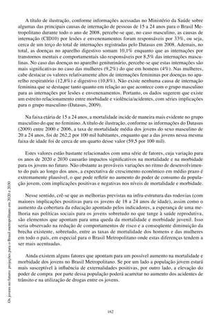 162
Osjovensnofuturo:projeçõesparaoBrasilmetropolitanoem2020e2030
A título de ilustração, conforme informações acessadas no Ministério da Saúde sobre
algumas das principais causas de internação de pessoas de 15 a 24 anos para o Brasil Me-
tropolitano durante todo o ano de 2008, percebe-se que, no caso masculino, as causas de
internação (CID10) por lesões e envenenamentos foram responsáveis por 33%, ou seja,
cerca de um terço do total de internações registradas pelo Datasus em 2008. Ademais, no
total, as doenças no aparelho digestivo somam 10,1% enquanto que as internações por
transtornos mentais e comportamentais são responsáveis por 8,5% das internações mascu-
linas. No caso das doenças no aparelho geniturinário, percebe-se que estas internações são
mais significativas no caso das mulheres (9,2%) do que em homens (4%). Nas mulheres,
cabe destacar os valores relativamente altos de internações femininas por doenças no apa-
relho respiratório (12,8%) e digestivo (10,8%). Não existe nenhuma causa de internação
feminina que se destaque tanto quanto em relação ao que acontece com o grupo masculino
para as internações por lesões e envenenamentos. Portanto, os dados sugerem que existe
um estreito relacionamento entre morbidade e violência/acidentes, com séries implicações
para o grupo masculino (Datasus, 2009).
Na faixa etária de 15 a 24 anos, a mortalidade incide de maneira mais evidente no grupo
masculino do que no feminino. A título de ilustração, conforme as informações do Datasus
(2009) entre 2000 e 2006, a taxa de mortalidade média dos jovens do sexo masculino de
20 a 24 anos, foi de 262,2 por 100 mil habitantes, enquanto que a das jovens nessa mesma
faixa de idade foi de cerca de um quarto desse valor (59,5 por 100 mil).
Estes valores estão bastante relacionados com uma série de fatores, cuja variação para
os anos de 2020 e 2030 causarão impactos significativos na mortalidade e na morbidade
para os jovens no futuro. Não obstante as prováveis variações no ritmo de desenvolvimen-
to do país ao longo dos anos, a expectativa de crescimento econômico em médio prazo é
extremamente plausível, o que pode refletir no aumento do poder de consumo da popula-
ção jovem, com implicações positivas e negativas nos níveis de mortalidade e morbidade.
Nesse sentido, crê-se que as melhorias previstas na infra-estrutura das rodovias (com
maiores implicações positivas para os jovens de 18 a 24 anos de idade), assim como o
aumento da cobertura da educação apontado pelos indicadores, a esperança de uma me-
lhoria nas políticas sociais para os jovens sobretudo no que tange à saúde reprodutiva,
são elementos que apontam para uma queda da mortalidade e morbidade juvenil. Isso
seria observado na redução de comportamentos de risco e a conseqüente diminuição da
brecha existente, sobretudo, entre as taxas de mortalidade dos homens e das mulheres
em todo o país, em especial para o Brasil Metropolitano onde estas diferenças tendem a
ser mais acentuadas.
Ainda existem alguns fatores que apontam para um possível aumento na mortalidade e
morbidade dos jovens no Brasil Metropolitano. Se por um lado a população jovem estará
mais susceptível à influência de externalidades positivas, por outro lado, a elevação do
poder de compra por parte dessa população poderá acarretar no aumento dos acidentes de
trânsito e na utilização de drogas entre os jovens.
 