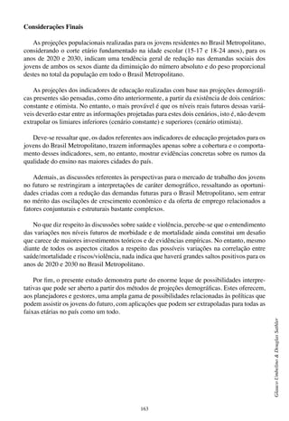 163
GlaucoUmbelino&DouglasSathler
Considerações Finais
As projeções populacionais realizadas para os jovens residentes no Brasil Metropolitano,
considerando o corte etário fundamentado na idade escolar (15-17 e 18-24 anos), para os
anos de 2020 e 2030, indicam uma tendência geral de redução nas demandas sociais dos
jovens de ambos os sexos diante da diminuição do número absoluto e do peso proporcional
destes no total da população em todo o Brasil Metropolitano.
As projeções dos indicadores de educação realizadas com base nas projeções demográfi-
cas presentes são pensadas, como dito anteriormente, a partir da existência de dois cenários:
constante e otimista. No entanto, o mais provável é que os níveis reais futuros dessas variá-
veis deverão estar entre as informações projetadas para estes dois cenários, isto é, não devem
extrapolar os limiares inferiores (cenário constante) e superiores (cenário otimista).
Deve-se ressaltar que, os dados referentes aos indicadores de educação projetados para os
jovens do Brasil Metropolitano, trazem informações apenas sobre a cobertura e o comporta-
mento desses indicadores, sem, no entanto, mostrar evidências concretas sobre os rumos da
qualidade do ensino nas maiores cidades do país.
Ademais, as discussões referentes às perspectivas para o mercado de trabalho dos jovens
no futuro se restringiram a interpretações de caráter demográfico, ressaltando as oportuni-
dades criadas com a redução das demandas futuras para o Brasil Metropolitano, sem entrar
no mérito das oscilações de crescimento econômico e da oferta de emprego relacionados a
fatores conjunturais e estruturais bastante complexos.
No que diz respeito às discussões sobre saúde e violência, percebe-se que o entendimento
das variações nos níveis futuros de morbidade e de mortalidade ainda constitui um desafio
que carece de maiores investimentos teóricos e de evidências empíricas. No entanto, mesmo
diante de todos os aspectos citados a respeito das possíveis variações na correlação entre
saúde/mortalidade e riscos/violência, nada indica que haverá grandes saltos positivos para os
anos de 2020 e 2030 no Brasil Metropolitano.
Por fim, o presente estudo demonstra parte do enorme leque de possibilidades interpre-
tativas que pode ser aberto a partir dos métodos de projeções demográficas. Estes oferecem,
aos planejadores e gestores, uma ampla gama de possibilidades relacionadas às políticas que
podem assistir os jovens do futuro, com aplicações que podem ser extrapoladas para todas as
faixas etárias no país como um todo.
 