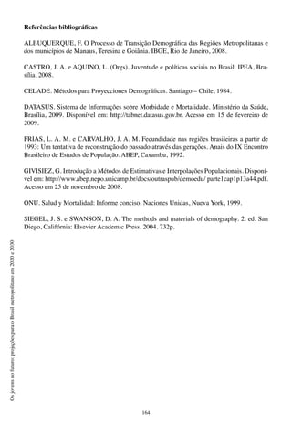 164
Osjovensnofuturo:projeçõesparaoBrasilmetropolitanoem2020e2030
Referências bibliográficas
ALBUQUERQUE, F. O Processo de Transição Demográfica das Regiões Metropolitanas e
dos municípios de Manaus, Teresina e Goiânia. IBGE, Rio de Janeiro, 2008.
CASTRO, J. A. e AQUINO, L. (Orgs). Juventude e políticas sociais no Brasil. IPEA, Bra-
sília, 2008.
CELADE. Métodos para Proyecciones Demográficas. Santiago – Chile, 1984.
DATASUS. Sistema de Informações sobre Morbidade e Mortalidade. Ministério da Saúde,
Brasília, 2009. Disponível em: http://tabnet.datasus.gov.br. Acesso em 15 de fevereiro de
2009.
FRIAS, L. A. M. e CARVALHO, J. A. M. Fecundidade nas regiões brasileiras a partir de
1993: Um tentativa de reconstrução do passado através das gerações. Anais do IX Encontro
Brasileiro de Estudos de População. ABEP, Caxambu, 1992.
GIVISIEZ, G. Introdução a Métodos de Estimativas e Interpolações Populacionais. Disponí-
vel em: http://www.abep.nepo.unicamp.br/docs/outraspub/demoedu/ parte1cap1p13a44.pdf.
Acesso em 25 de novembro de 2008.
ONU. Salud y Mortalidad: Informe conciso. Naciones Unidas, Nueva York, 1999.
SIEGEL, J. S. e SWANSON, D. A. The methods and materials of demography. 2. ed. San
Diego, Califórnia: Elsevier Academic Press, 2004. 732p.
 