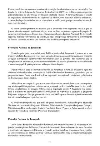 173
Estado brasileiro, apenas como uma fase de transição da adolescência para a vida adulta. Em
função do próprio Estatuto da Criança e do Adolescente (ECA), as políticas para o segmento
estavam restritas ao universo de jovens com idade até 18 anos. A partir desta idade o Estado
os enquadrava automaticamente no segmento de adultos, com acesso às políticas universais,
a exemplo daquelas voltadas para a educação e a saúde, sem qualquer reconhecimento de
suas especificidades.
O maior desafio portanto era mostrar que a juventude é um segmento social e que os
jovens são não somente sujeitos de direito, mas também importantes agentes do projeto de
desenvolvimento do país. E para isto, é fundamental que a Política Nacional de Juventude
seja uma Política efetivamente de Estado, ou seja, uma política permanente e independente
de futuras correntes políticas que venham a se estabelecer no poder executivo.
Secretaria Nacional de Juventude
Uma das principais características da Política Nacional de Juventude é justamente a sua
transversalidade. Isto é, envolve os mais variados temas e, conseqüentemente, um conjunto
de ações e programas desenvolvidos por diversas áreas do governo. São iniciativas que se
complementam para que os jovens tenham condições de exercer plenamente a sua cidadania
e assumir o papel de protagonista na vida quotidiana do país.
Nesse contexto cabe à Secretaria Nacional de Juventude o papel de articular a ação dos
diversos Ministérios sob a orientação da Política Nacional de Juventude, garantindo que os
programas façam frente aos desafios desse segmento mas evitando iniciativas redundantes
ou fragmentadas destes órgãos.
Além disso, a exemplo do que ocorre em vários estados e municípios e em outros países
que adotam políticas públicas voltadas para a juventude, a Secretaria Nacional de Juventude
tornou-se referência, no governo federal, para a população jovem. A Secretaria está vincu-
lada à estrutura da Secretaria-Geral da Presidência da República e coordena o programa
Projovem Integrado. Este programa foi criado em 2007 a partir da unificação de outras seis
iniciativas voltadas para o público juvenil.
O Projovem Integrado atua por meio de quatro modalidades, executadas pela Secretaria
Nacional de Juventude (Projovem Urbano); Ministério da Educação (Projovem Campo);
Ministério do Desenvolvimento Social e Combate à Fome (Projovem Adolescente); e o Mi-
nistério do Trabalho e Emprego (Projovem Trabalhador).
Conselho Nacional de Juventude
Junto com a Secretaria Nacional de Juventude, o Conselho Nacional de Juventude (Con-
juve) é um dos pilares da Política Nacional de Juventude. Suas atribuições incluem formular
e propor diretrizes para as políticas de juventude, realizar estudos e pesquisas sobre a realida-
de socioeconômica do público jovem e viabilizar o intercâmbio entre as organizações juvenis
nacionais e internacionais.
 