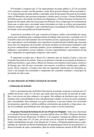 174
Osmuitosdesafiosdapolíticanacionaldejuventude
O Conselho é composto por 1/3 de representantes do poder público e 2/3 da sociedade
civil, contando, ao todo, com 60 membros, sendo 20 do governo federal e 40 da sociedade ci-
vil. A representação do poder público contempla, além da Secretaria Nacional de Juventude,
todos os Ministérios que possuem programas voltados para os jovens: a Frente Parlamentar
de Políticas para a Juventude da Câmara dos Deputados, o Fórum Nacional de Gestores Es-
taduais de Juventude, além das Associações de Prefeitos. Essa composição foi estruturada de
forma que as ações para a juventude sejam articuladas em todas as esferas governamentais
(federal, estadual e municipal), o que contribuirá para consolidação da Política Nacional de
Juventude como uma política do Estado brasileiro.
A parcela da sociedade civil, que é maioria no Conjuve, reflete a diversidade dos atores
sociais que contribuem para o enriquecimento do diálogo entre governo e sociedade civil. O
Conselho conta com representantes dos movimentos juvenis, organizações não-governamen-
tais, especialistas e personalidades com experiência reconhecida pelo trabalho que executam
nessa área. Os integrantes do Conselho vão desde membros do movimento estudantil à rede
de jovens ambientalistas, incluindo também: jovens trabalhadores rurais e urbanos; negros,
indígenas e quilombolas; jovens mulheres e jovens empreendedores; representantes do hip
hop e integrantes de organizações religiosas, entre outros.
É importante ressaltar que o Brasil foi o primeiro país da América Latina a criar um
Conselho Nacional de Juventude. Trata-se do primeiro conselho de juventude da história re-
publicana brasileira, o que coloca o Brasil em sintonia com inúmeros outros países, inclusive
da Europa, que vêm, há anos, exercendo, com sucesso, as políticas voltadas para o público
jovem. Nesse contexto, o Conjuve tem sido um importante interlocutor das demandas ju-
venis e sua atuação tem estimulado o surgimento dos conselhos estaduais e municipais de
juventude em todo o país.
As cinco dimensões da Política Nacional de Juventude
– A Dimensão da Inclusão
Este é o principal desafio da Política Nacional de Juventude: assegurar a inclusão dos 4,5
milhões de jovens, entre 15 e 29 anos, que ainda estão fora da escola, do mercado de traba-
lho, e sem acesso aos bens culturais e ao esporte. São milhares de brasileiros que vivem na
fronteira entre a possibilidade de uma vida plenamente cidadã e os riscos de serem cooptados
pela criminalidade. Para enfrentar esse grave problema, o governo federal vem investindo
em programas específicos e políticas públicas estruturantes que poderão, a longo prazo, mu-
dar essa realidade, possibilitando uma vida digna a todos os jovens brasileiros.
Programa Nacional de Inclusão de Jovens (Projovem Original) - Junto com a Secretaria
e o Conselho Nacional de Juventude, o governo federal criou, em 2005, o Programa Nacional
de Inclusão de Jovens (Projovem). O objetivo é de assegurar a inclusão de milhares de brasi-
leiros, com idade entre 18 e 24 anos, em escolas e/ou no mercado de trabalho nas capitais e
regiões metropolitanas do país. Com duração de 12 meses, o Programa proporcionava a opor-
tunidade de conclusão do Ensino Fundamental, da aprendizagem inicial de uma profissão e o
desenvolvimento de ações comunitárias, além do auxílio financeiro mensal de R$ 100, desde
 