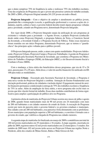 175
SecretariaNacionaldeJuventude
que o aluno cumprisse 75% de freqüência às aulas e realizasse 75% dos trabalhos escolares.
Uma das exigências do Programa era que o jovem não possuísse carteira de trabalho assinada.
De 2005 a 2008, o Projovem Original atendeu 241.235 jovens em todo o Brasil.
Projovem Integrado – Com o objetivo de ampliar o atendimento ao público jovem,
garantindo-lhe a reintegração à escola, a qualificação profissional e o acesso a ações de ci-
dadania, esporte, cultura e lazer, o governo federal decidiu reunir alguns programas voltadas
para a juventude, criando um Programa novo, denominado Projovem Integrado.
Em vigor desde 2008, o Projovem Integrado surgiu da unificação de seis programas já
existentes e voltados para a juventude – o Agente Jovem, o próprio Projovem (conhecido
desde então como Projovem Original), o programa Saberes da Terra, o Consórcio Social
da Juventude, a Juventude Cidadã e o Programa Escola de Fábrica. Todas essas iniciativas
foram reunidas em um único Programa, denominado Projovem, que se tornou o “guarda-
chuva” das principais ações voltadas para o público juvenil.
O Projovem Integrado passou, então, a atuar com quatro modalidades: Projovem Adoles-
cente, Projovem Urbano, Projovem Campo e Projovem Trabalhador. A gestão do Programa é
compartilhada pela Secretaria Nacional de Juventude, que coordena o Programa nos Minis-
térios do Trabalho e Emprego (TEM), da Educação (MEC), e do Desenvolvimento Social e
Combate à Fome (MDS).
Com a mudança, a faixa etária dos beneficiários desses programas, que era de 15 a 24
anos, passou para 15 a 29 anos. Além disso, o valor do auxílio financeiro foi unificado em R$
100 para todas as modalidades.
Projovem Urbano - Executado pela Secretaria Nacional de Juventude, o Programa é
uma nova versão do Projovem Original e combina formação do Ensino Fundamental com
iniciação profissional, práticas de cidadania e inclusão digital. O pagamento mensal do auxí-
lio financeiro permanece condicionado à entrega de 75% dos trabalhos escolares e freqüência
de 75% às aulas. Além da ampliação da faixa etária, o novo programa não exclui mais os
jovens que têm vínculo formal de trabalho. Essas duas medidas contribuíram de forma signi-
ficativa para ampliar a participação do público-alvo no Programa.
A primeira oferta de matrículas do Projovem Urbano ocorreu nos meses de julho e agosto
de 2008, quando foram matriculados mais de 90 mil jovens em 24 municípios com mais
de 200 mil habitantes e em cidades menores do estado de Goiás. A execução do Programa
ocorre por meio de parceria entre o governo federal e os governos estaduais e municipais.
Nas cidades com até 200 mil habitantes, essa parceria é feita diretamente com as prefeituras.
Já nos municípios com população superior a 200 mil habitantes, o convênio é firmado com o
governo do estado, que viabiliza a chegada do Programa nas cidades menores.
A segunda etapa de matrículas foi finalizada em março de 2009 e contabilizou um total de
160 mil jovens matriculados em 55 municípios e 16 estados. A etapa seguinte, encerrada em
julho de 2009, registrou outros 42 mil jovens matriculados em 22 municípios e 3 estados. Em
outubro de 2009 mais 102 mil jovens terão acesso ao Projovem Urbano nas regiões Norte e
Nordeste, além dos estados de Minas Gerais, Bahia e Mato Grosso do Sul.
 