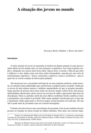 18
Rosemary Barber-Madden1
e Bruno Abe Saber2
Introdução
A maior geração de jovens já registrada na história do planeta prepara-se para passar à
idade adulta em um mundo cada vez mais desigual e competitivo. Isso exige respostas am-
plas e integradas aos anseios desta faixa etária. Apesar disso, é recente a idéia de que entre
a infância e a fase adulta existe uma faixa etária intermediária, marcada por uma série de
transformações específicas – físicas, emocionais, cognitivas, sociais e econômicas – para as
quais faz-se crucial a adoção de intervenções próprias.
Até mesmo por isso, a juventude está longe de ser uma categoria uniforme, sendo marca-
da, ao contrário, pelas disparidades que caracterizam os próprios países do globo. Ainda que
os jovens de hoje tenham maiores e melhores oportunidades do que as gerações passadas,
largas parcelas de pessoas dessa faixa etária em diversas nações sofrem fome, têm poucas
oportunidades educacionais, pouco acesso aos serviços de saúde e apresentam altas taxas de
desemprego. Torna-se, portanto, tarefa das mais difíceis estabelecer limites analíticos claros
e permanentes com respeito à juventude. Mais ainda, qualquer classificação que se faça não
é igualmente válida sequer para os diversos grupos sociais presentes em cada país. Ou seja
não se pode tratar de juventude como um conceito homogêneo.
Contudo, devemos buscar uma conceituação da juventude a fim de que medidas eficazes
possam ser tomadas de forma focada em objetos definidos. Para tanto, um conceito larga-
1	 Doutora em Administração Pública pela Universidade de Temple (EUA), é, atualmente, pesquisadora
associada da Universidade de Brasília, professora, Mailman School of Public Health, Columbia University, New
York, NY, USA, Ex Representante, UNFPA, Brasil.
2	 Bacharel em Relações Internacionais pela Universidade de Brasília e mestre em Ciências Sociais pela
mesma universidade. É, também, analista ambiental do Ministério do Meio Ambiente.
A situação dos jovens no mundo
 