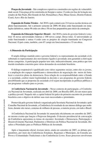 180
Osmuitosdesafiosdapolíticanacionaldejuventude
Praças da Juventude - São complexos esportivos construídos em regiões de vulnerabili-
dade social. Uma praça já foi construída em Sergipe e outras 13 estão em fase de licitação nos
estados de São Paulo, Rio Grande do Sul, Pernambuco, Pará, Minas Gerais, Distrito Federal,
Ceará, Acre e Rio de Janeiro.
Expansão do Ensino Técnico - Até 2010 o país contará com 214 novas escolas técnicas em
pleno funcionamento. Até o primeiro semestre de 2009, 66 delas estão funcionando em insta-
lações definitivas, outras 90 estão em obra e 58 em fase preparatória para início da construção.
Expansão da Educação Superior (Reuni) - Até 2010 a meta do governo federal é cons-
truir 16 novas universidades federais e 100 novos campi. Desse total, 12 universidades já
estão funcionando e outras 4 estão com os projetos de criação tramitando no Congresso
Nacional. O país conta, também, com 67 campi em funcionamento e 33 em obras.
– A Dimensão da Participação
O amplo diálogo mantido entre o governo federal e os representantes da sociedade civil,
sobretudo os representantes dos movimentos ligados à juventude, tem garantido a efetivação
destas conquistas. A participação popular tem sido, indiscutivelmente, uma prática que tem
trazido resultados concretos para várias demandas da sociedade brasileira.
O diálogo responsável e qualificado com vários segmentos sociais, entre eles os jovens,
e a ampliação dos espaços republicanos e democráticos de negociação são meios de forta-
lecer o exercício pleno da democracia. Essa relação de co-responsabilidade entre o Estado
e a sociedade, confere maior legitimidade às decisões e aos programas do governo federal,
possibilitando que as propostas da sociedade civil sejam incorporadas às políticas públicas e
aos programas voltados para os jovens.
A Conferência Nacional de Juventude – Nesse contexto de participação, a I Conferên-
cia Nacional de Juventude, realizada em abril de 2008, em Brasília (DF), foi um marco para
a política juvenil. Naquele mês a capital federal foi palco do primeiro encontro da juventude
brasileira com o objetivo de definir suas reais necessidades e prioridades.
Promovida pelo governo federal e organizada pela Secretaria Nacional de Juventude e pelo
Conselho Nacional de Juventude, a Conferência foi resultado de um intenso diálogo que mobi-
lizou, durante oito meses, centenas de milhares de pessoas, a maioria jovens, em todo o Brasil.
A Conferência Nacional de Juventude foi anunciada oficialmente em setembro de 2007,
no mesmo evento que lançou o Projovem Integrado. O decreto presidencial de convocação
da Conferência apresentou os temas do encontro: Juventude e Democracia, Participação e
Desenvolvimento Nacional, Parâmetros e Diretrizes da Política Nacional de Juventude, De-
safios e Prioridades para as Políticas Públicas de Juventude.
Após o lançamento oficial, tiveram início, ainda em setembro de 2007, os debates pre-
paratórios, por meio das Conferências Estaduais, Regionais e Municipais, da Consulta aos
Povos e Comunidades Tradicionais e das Conferências Livres. Esses processos envolveram
 